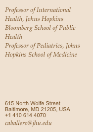 Professor of International Health, Johns Hopkins Bloomberg School of Public Health
Professor of Pediatrics, Johns Hopkins School of Medicine
615 North Wolfe Street Baltimore, MD 21205, USA
+1 410 614 4070
caballero@jhu.edu
